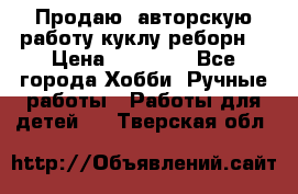 Продаю  авторскую работу куклу-реборн  › Цена ­ 27 000 - Все города Хобби. Ручные работы » Работы для детей   . Тверская обл.